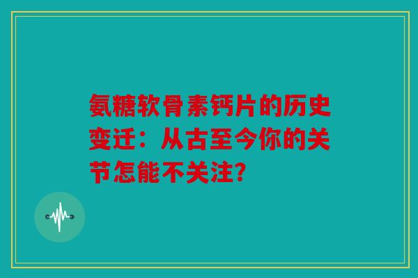 氨糖软骨素钙片的历史变迁：从古至今你的关节怎能不关注？