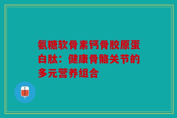 氨糖软骨素钙骨胶原蛋白肽：健康骨骼关节的多元营养组合