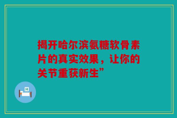 揭开哈尔滨氨糖软骨素片的真实效果，让你的关节重获新生”