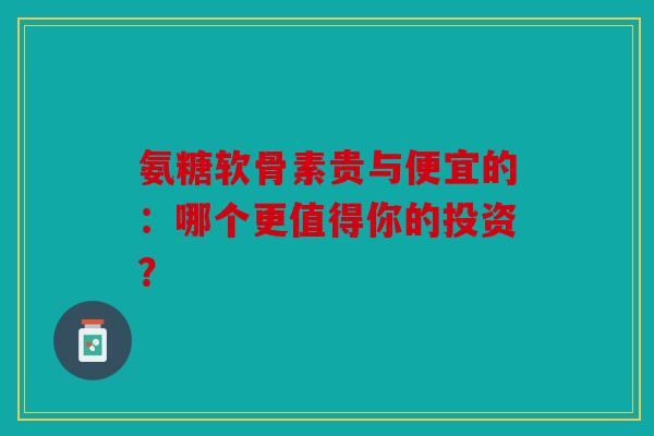 氨糖软骨素贵与便宜的：哪个更值得你的投资？