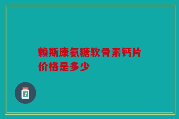 赖斯康氨糖软骨素钙片价格是多少 赖斯康氨糖软骨素钙片价格是多少