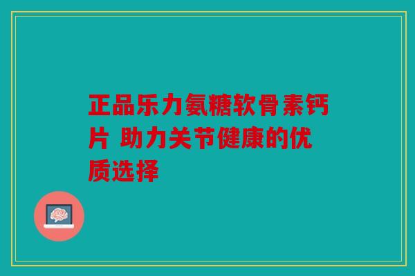 正品乐力氨糖软骨素钙片 助力关节健康的优质选择