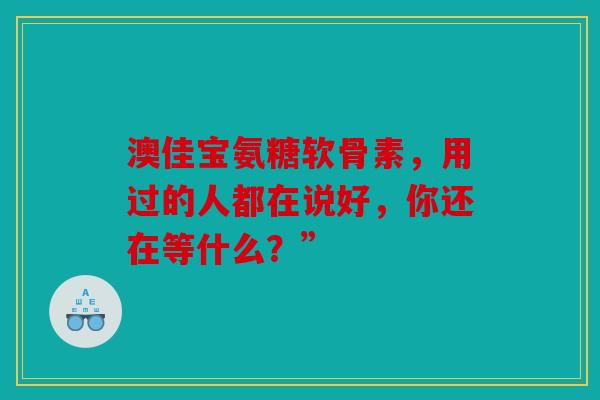 澳佳宝氨糖软骨素，用过的人都在说好，你还在等什么？”