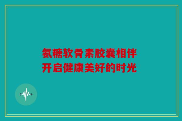 氨糖软骨素胶囊相伴 开启健康美好的时光