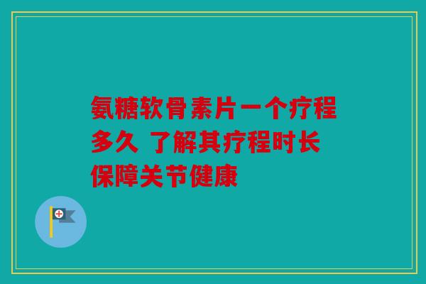氨糖软骨素片一个疗程多久 了解其疗程时长保障关节健康
