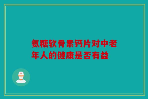 氨糖软骨素钙片对中老年人的健康是否有益