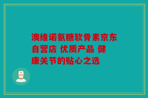 澳维诺氨糖软骨素京东自营店 优质产品 健康关节的贴心之选