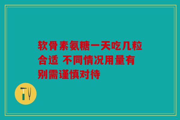 软骨素氨糖一天吃几粒合适 不同情况用量有别需谨慎对待