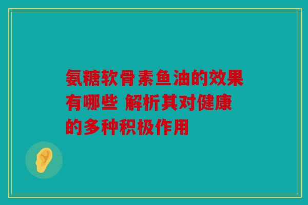 氨糖软骨素鱼油的效果有哪些 解析其对健康的多种积极作用