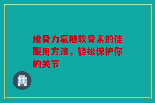 维骨力氨糖软骨素的佳服用方法，轻松保护你的关节