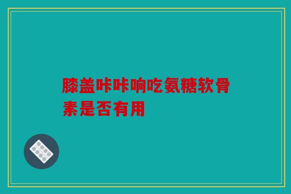 膝盖咔咔响吃氨糖软骨素是否有用 膝盖咔咔响吃氨糖软骨素是否有用