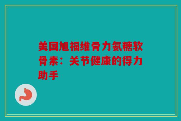 美国旭福维骨力氨糖软骨素：关节健康的得力助手