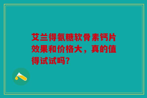 艾兰得氨糖软骨素钙片效果和价格大，真的值得试试吗？