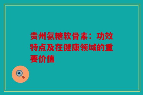 贵州氨糖软骨素：功效特点及在健康领域的重要价值