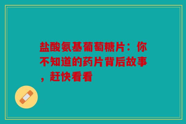 盐酸氨基葡萄糖片：你不知道的药片背后故事，赶快看看