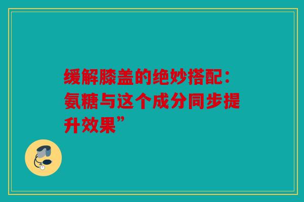 缓解膝盖的绝妙搭配:氨糖与这个成分同步提升效果” 缓解膝盖的绝妙搭配:氨糖与这个成分同步提升效果”