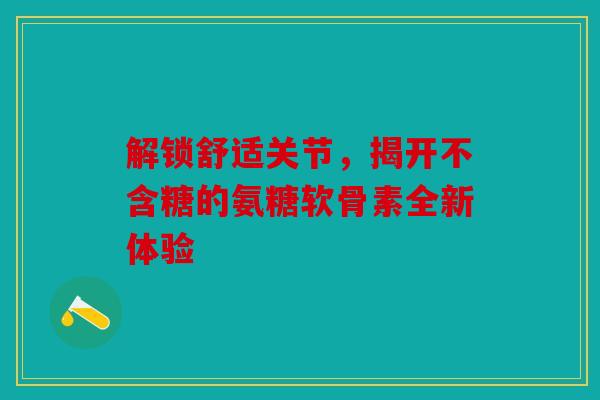 解锁舒适关节,揭开不含糖的氨糖软骨素全新体验 解锁舒适关节,揭开不含糖的氨糖软骨素全新体验