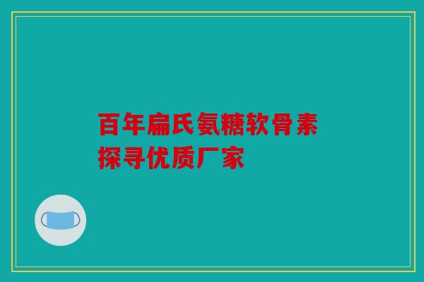 百年扁氏氨糖软骨素 探寻优质厂家