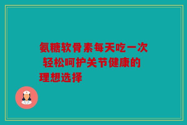 氨糖软骨素每天吃一次 轻松呵护关节健康的理想选择