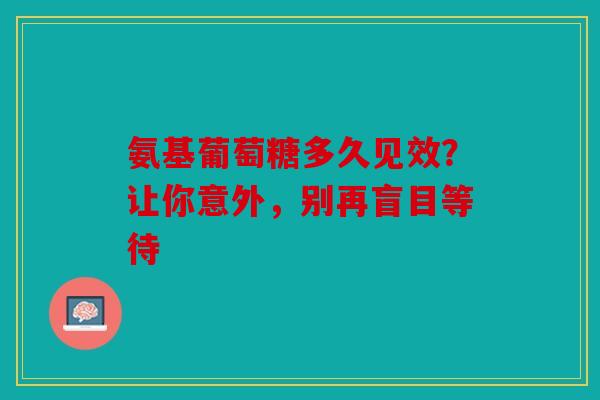 氨基葡萄糖多久见效？让你意外，别再盲目等待