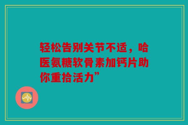 轻松告别关节不适，哈医氨糖软骨素加钙片助你重拾活力”