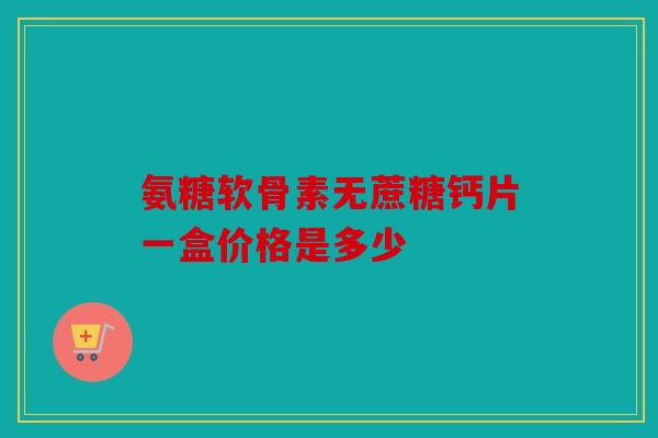 氨糖软骨素无蔗糖钙片一盒价格是多少 氨糖软骨素无蔗糖钙片一盒价格是多少