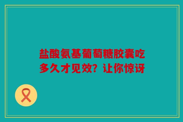 盐酸氨基葡萄糖胶囊吃多久才见效？让你惊讶