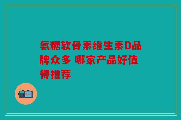 氨糖软骨素维生素D品牌众多 哪家产品好值得推荐 氨糖软骨素维生素D品牌众多 哪家产品好值得推荐