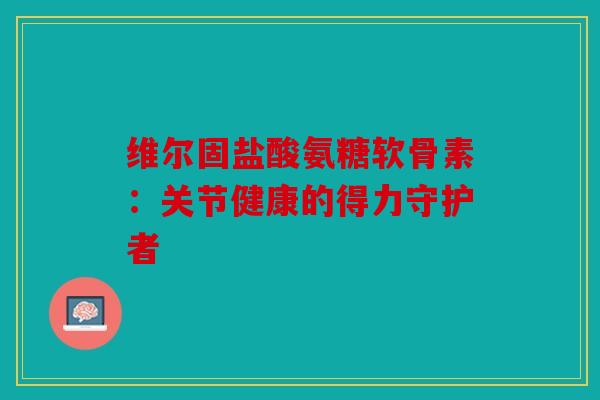 维尔固盐酸氨糖软骨素：关节健康的得力守护者