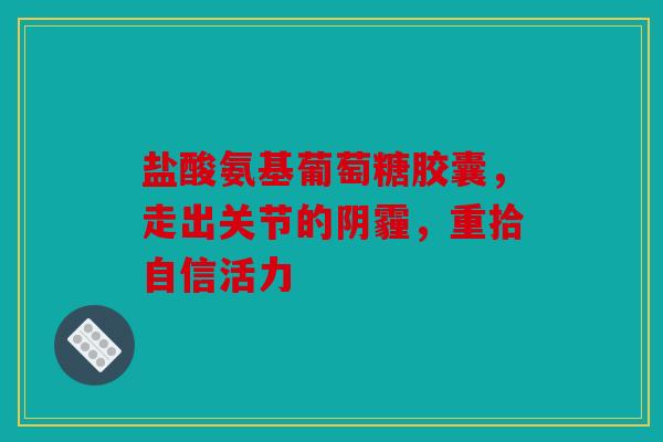 盐酸氨基葡萄糖胶囊，走出关节的阴霾，重拾自信活力