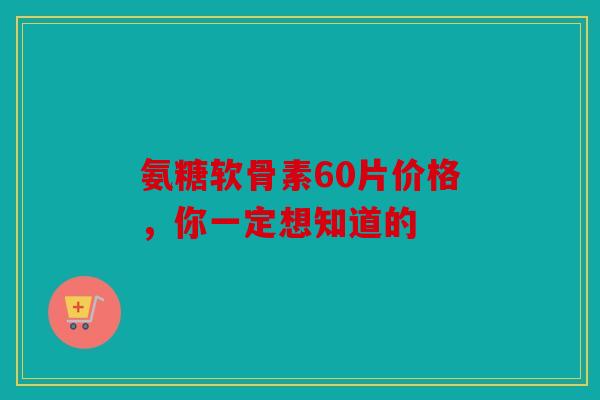 氨糖软骨素60片价格，你一定想知道的