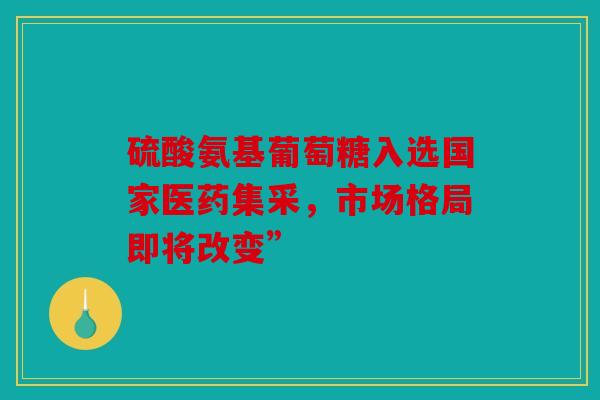 硫酸氨基葡萄糖入选国家医药集采，市场格局即将改变”