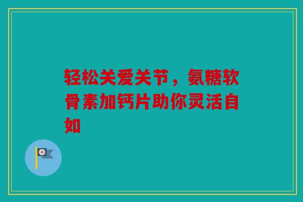 轻松关爱关节，氨糖软骨素加钙片助你灵活自如