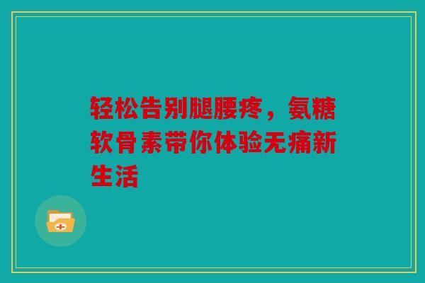 轻松告别腿腰疼，氨糖软骨素带你体验无痛新生活