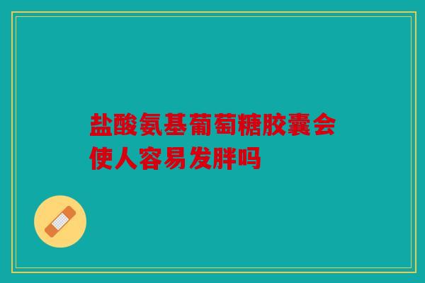 盐酸氨基葡萄糖胶囊会使人容易发胖吗
