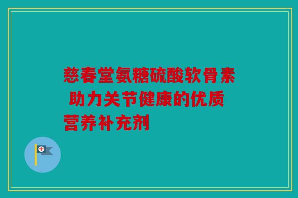 慈春堂氨糖硫酸软骨素 助力关节健康的优质营养补充剂