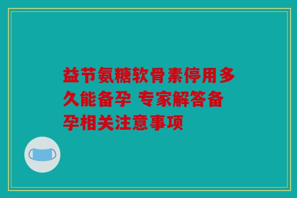 益节氨糖软骨素停用多久能备孕 专家解答备孕相关注意事项