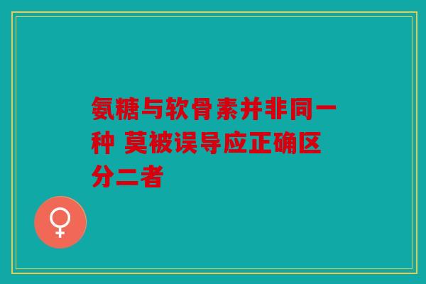 氨糖与软骨素并非同一种 莫被误导应正确区分二者