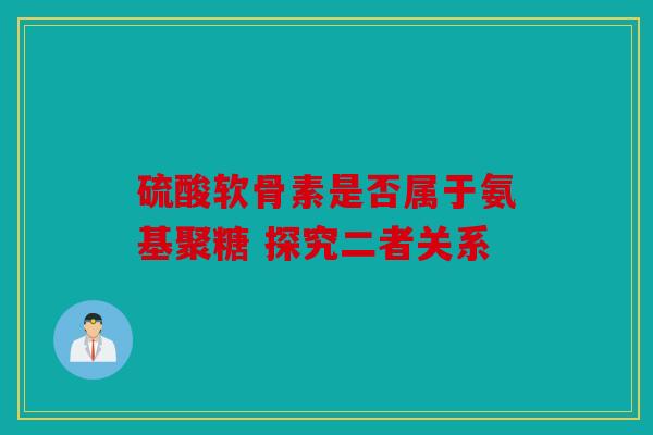 硫酸软骨素是否属于氨基聚糖 探究二者关系