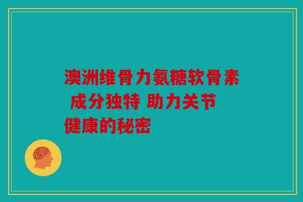 澳洲维骨力氨糖软骨素 成分独特 助力关节健康的秘密