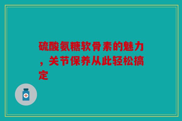 硫酸氨糖软骨素的魅力，关节保养从此轻松搞定
