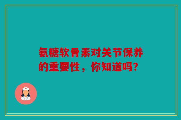 氨糖软骨素对关节保养的重要性，你知道吗？