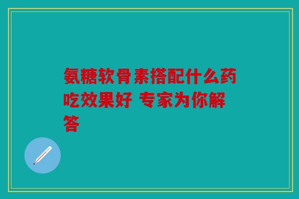 氨糖软骨素搭配什么药吃效果好 专家为你解答
