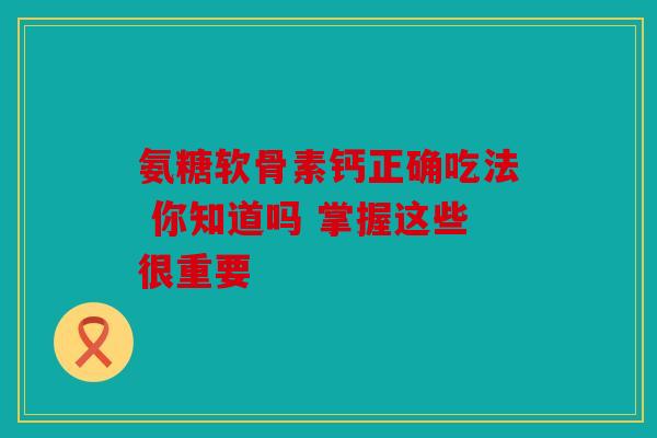 氨糖软骨素钙正确吃法 你知道吗 掌握这些很重要