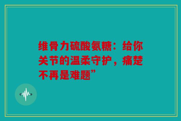 维骨力硫酸氨糖：给你关节的温柔守护，痛楚不再是难题”
