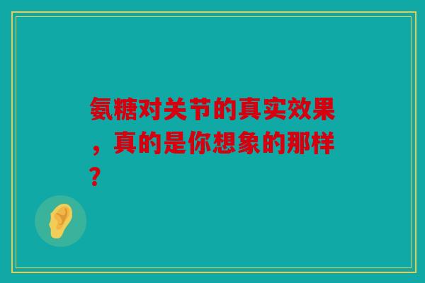 氨糖对关节的真实效果，真的是你想象的那样？