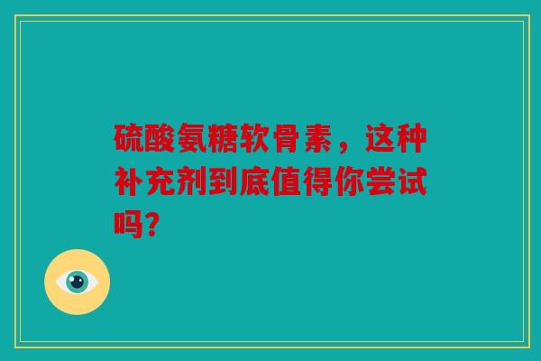 硫酸氨糖软骨素，这种补充剂到底值得你尝试吗？