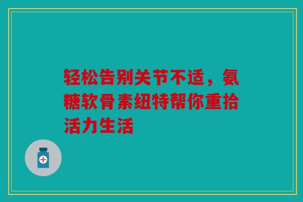 轻松告别关节不适，氨糖软骨素纽特帮你重拾活力生活