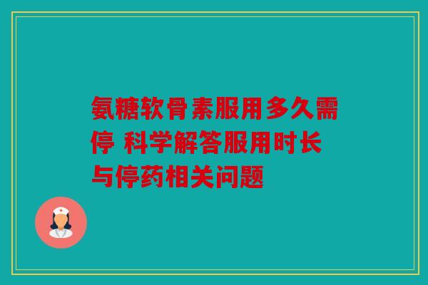 氨糖软骨素服用多久需停 科学解答服用时长与停药相关问题