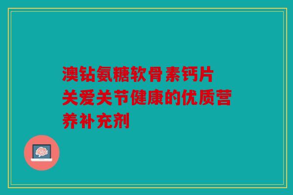 澳钻氨糖软骨素钙片 关爱关节健康的优质营养补充剂